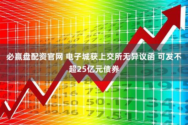 必赢盘配资官网 电子城获上交所无异议函 可发不超25亿元债券