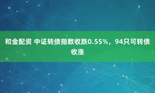 和金配资 中证转债指数收跌0.55%，94只可转债收涨