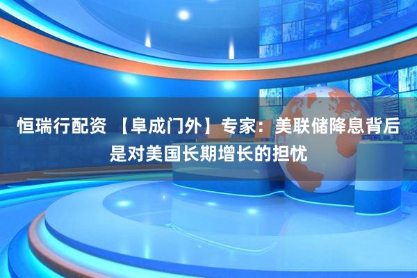 恒瑞行配资 【阜成门外】专家：美联储降息背后是对美国长期增长的担忧