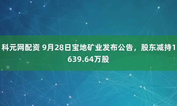科元网配资 9月28日宝地矿业发布公告，股东减持1639.64万股