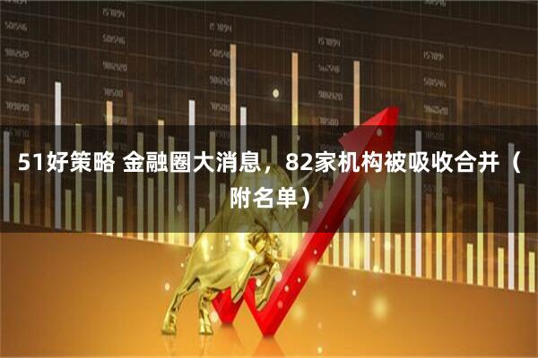 51好策略 金融圈大消息，82家机构被吸收合并（附名单）