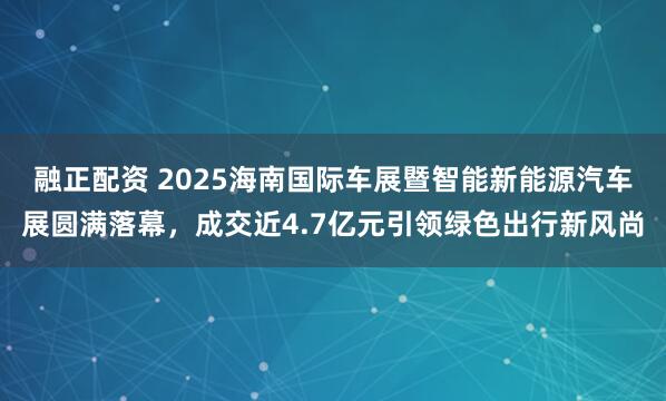 融正配资 2025海南国际车展暨智能新能源汽车展圆满落幕，成交近4.7亿元引领绿色出行新风尚
