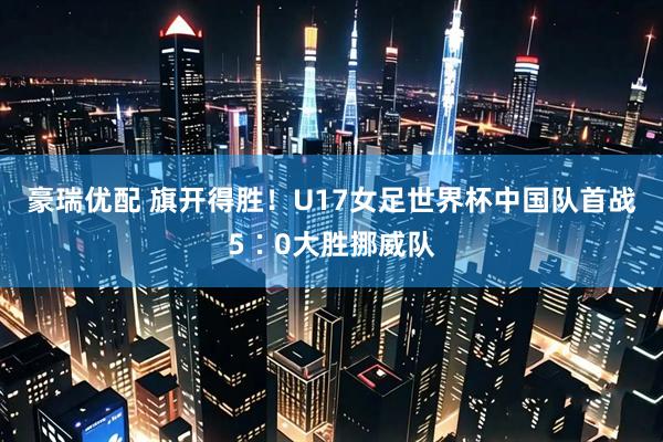 豪瑞优配 旗开得胜！U17女足世界杯中国队首战5∶0大胜挪威队