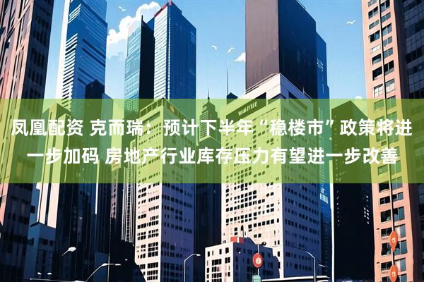 凤凰配资 克而瑞：预计下半年“稳楼市”政策将进一步加码 房地产行业库存压力有望进一步改善