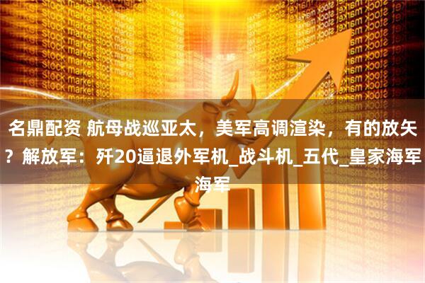 名鼎配资 航母战巡亚太，美军高调渲染，有的放矢？解放军：歼20逼退外军机_战斗机_五代_皇家海军