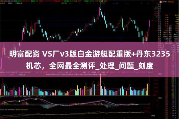 明富配资 VS厂v3版白金游艇配重版+丹东3235机芯，全网最全测评_处理_问题_刻度