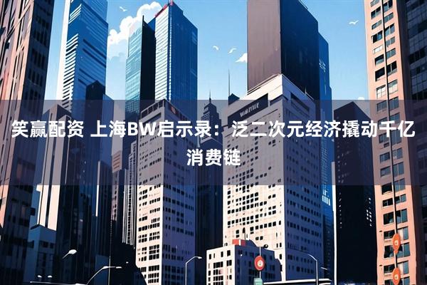 笑赢配资 上海BW启示录：泛二次元经济撬动千亿消费链
