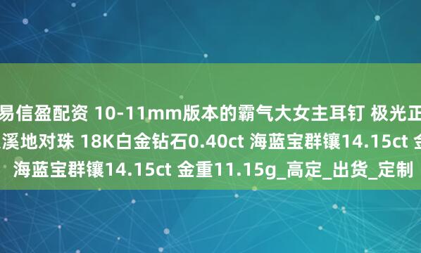 易信盈配资 10-11mm版本的霸气大女主耳钉 极光正圆完美无瑕铂金灰大溪地对珠 18K白金钻石0.40ct 海蓝宝群镶14.15ct 金重11.15g_高定_出货_定制
