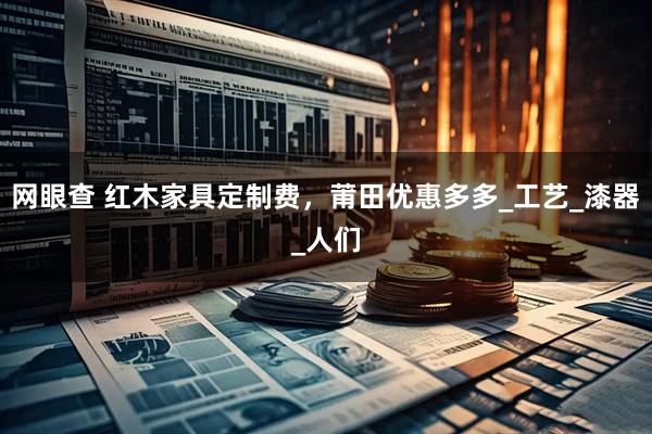 网眼查 红木家具定制费，莆田优惠多多_工艺_漆器_人们