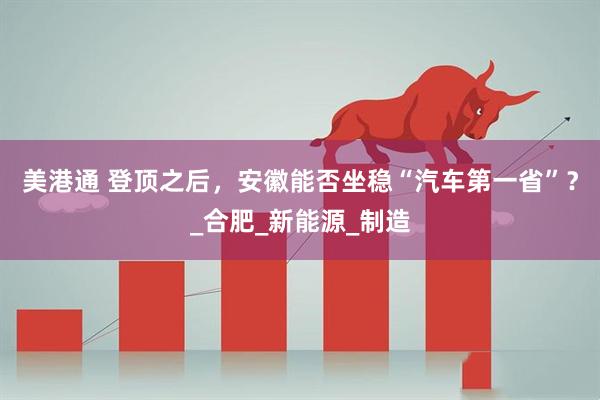 美港通 登顶之后，安徽能否坐稳“汽车第一省”？_合肥_新能源_制造