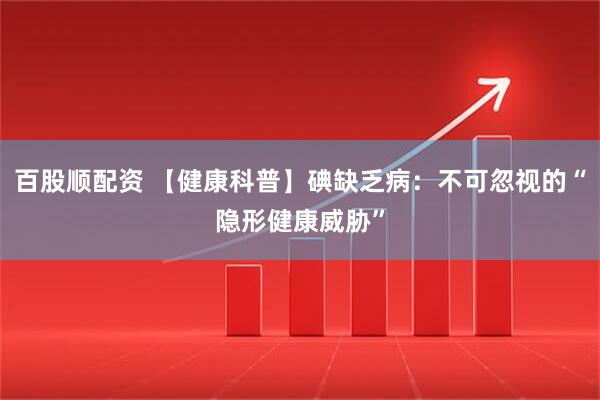 百股顺配资 【健康科普】碘缺乏病：不可忽视的“隐形健康威胁”