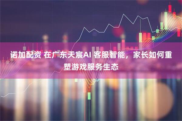 诺加配资 在广东天宸AI 客服智能，家长如何重塑游戏服务生态